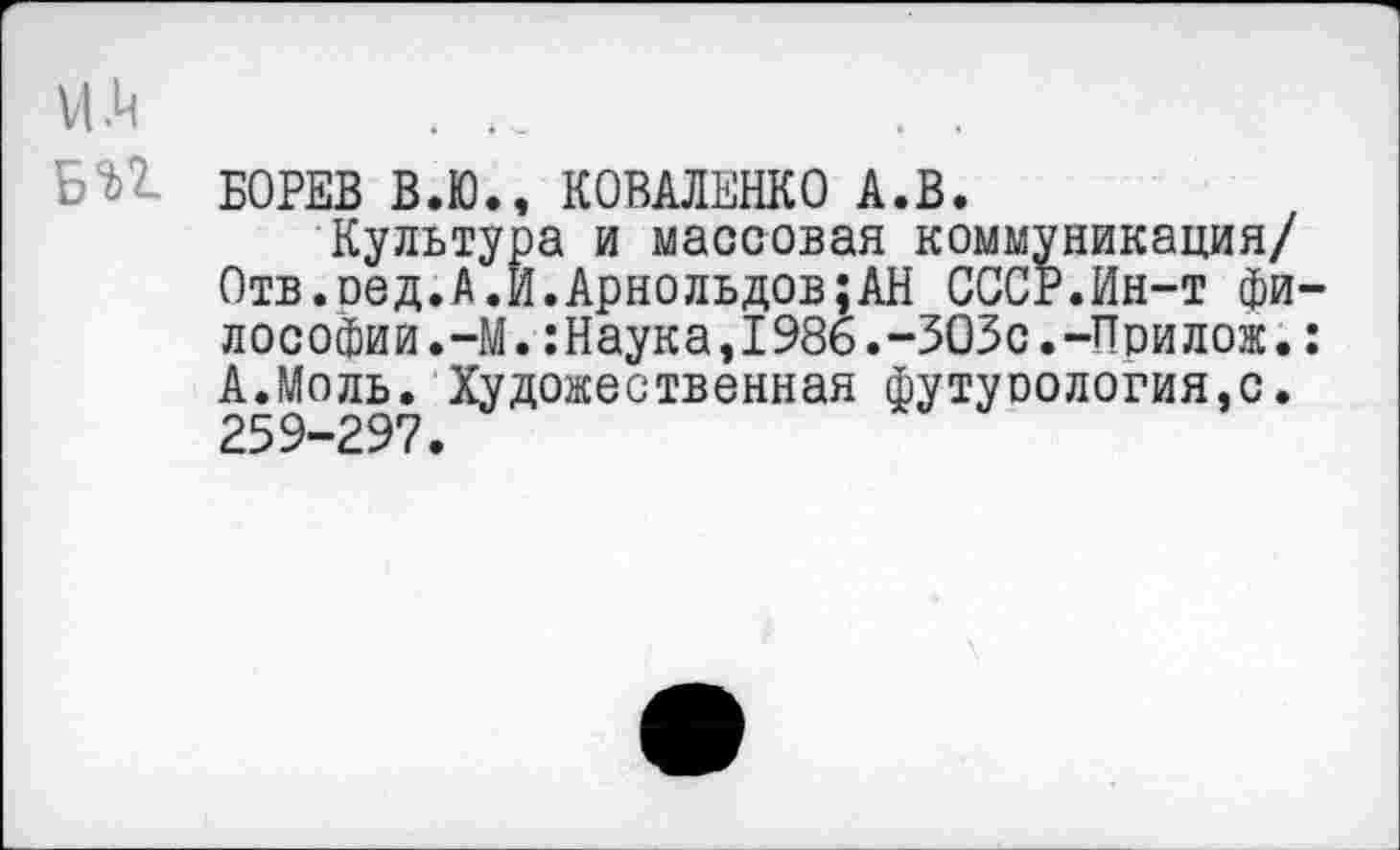 ﻿И.Ц
Б%1 БОРЕВ В.Ю., КОВАЛЕНКО А.В.
Культура и массовая коммуникация/ Отв.оед.А.И.Арнольдов;АН СССР.Ин-т философии.-М. :Наука,1986.-303с.-Прилож. : А.Моль. Художественная футурология.с. 259-297.